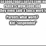 plain white | KID: I WAS SO GOOD TODAY I GOT TO COME HOME EARLY PARENTS:WOW GOOD JOB Kid: they even said a fancy word for it Parents:what word? Kid:"suspe | image tagged in plain white | made w/ Imgflip meme maker
