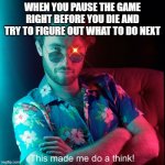 This made me do a think! | WHEN YOU PAUSE THE GAME RIGHT BEFORE YOU DIE AND TRY TO FIGURE OUT WHAT TO DO NEXT | image tagged in this made me do a think | made w/ Imgflip meme maker
