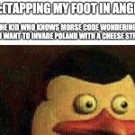 ok | ME:(TAPPING MY FOOT IN ANGER); THE KID WHO KNOWS MORSE CODE WONDERING WHY I WANT TO INVADE POLAND WITH A CHEESE STRING: | image tagged in surprised penguin of madagascar | made w/ Imgflip meme maker