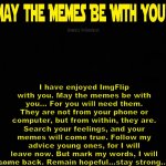 Goodbye, this is my very last day here today. But remember my advice... May the Memes be with You! | I have enjoyed ImgFlip with you. May the memes be with you... For you will need them. They are not from your phone or computer, but from within, they are. Search your feelings, and your memes will come true. Follow my advice young ones, for I will leave now. But mark my words, I will come back. Remain hopeful...stay strong.... | image tagged in blank dark mode template,memes,star wars,may the memes be with you,goodbye | made w/ Imgflip meme maker