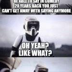 Never A Truer Word Spoken | YUP, STUFF YOU USED TO BE ABLE TO SAY IN COMEDY 20 YEARS BACK YOU JUST CAN'T GET AWAY WITH SAYING ANYMORE; OH YEAH? LIKE WHAT? ANYTHING FUNNY | image tagged in scout trooper conversation,comedy | made w/ Imgflip meme maker