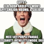 Buddy the elf excited | GUYS I-
(LOL AQUA AXOLOTLS WON!)
WISP!!! SMAJOR, HBOMB, & SOLIDITARY MCC 14!!! PURPLE PANDAS
GRIAN, PETEZAHUTT, INTHELITTLEWOOD, ORIONSOUND | image tagged in buddy the elf excited | made w/ Imgflip meme maker