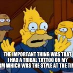 Grandpa Simpson Style at the Time | THE IMPORTANT THING WAS THAT I HAD A TRIBAL TATTOO ON MY ARM WHICH WAS THE STYLE AT THE TIME. | image tagged in simpsons | made w/ Imgflip meme maker