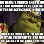 SHRECK's BIRTHDAY | MY NAME IS SHRECK AND I'M 69 TODAY. I GOT DIVORCED LAST VALENTINE'S DAY FOR ALLEGED GROSS INFIDELITY. NEXT YEAR I WILL BE 70. I'M GOING TO EAT ALL THE BURRITOS I CAN FIND WITH HOT SALSA. I'M NOT SMART, ONLY GUAPO! | image tagged in shreck birthday | made w/ Imgflip meme maker