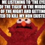 IT'S THE EYE OF THE TIGER IT'S THE THRILL OF THE FIGHT, RISING UP TO THE CHALLENGE OF OUR RIVAL | ME LISTENING TO 'THE EYE OF THE TIGER' IN THE MIDDLE OF THE NIGHT AND GETTING MOTIVATED TO KILL MY NON EXISTENT ENEMY | image tagged in it's the eye of the tiger,it's the thrill of the fight,rising up to the challenge of our rival | made w/ Imgflip meme maker