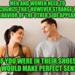 Not that I can actually do this! | MEN AND WOMEN NEED TO RECOGNIZE THAT HOWEVER STRANGE THE BEHAVIOR OF THE OTHER SIDE APPEARS; IF YOU WERE IN THEIR SHOES IT WOULD MAKE PERFECT SENSE | image tagged in man and woman | made w/ Imgflip meme maker