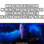stop the tik tokker meme | WHEN YOU REALIZE FROM MEME HISTORY THAT THE TRADE OFFER MEME IS FROM TIK TOK SO YOU HAVE TO STOP THE MEME | image tagged in im sorry little one | made w/ Imgflip meme maker