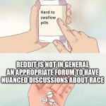 hard to swallow pills | REDDIT IS NOT IN GENERAL AN APPROPRIATE FORUM TO HAVE NUANCED DISCUSSIONS ABOUT RACE | image tagged in hard to swallow pills | made w/ Imgflip meme maker