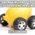 lemon car | EVERYONE MAKING FUN OF YOU UNTIL THEY SEE YOU DRIVING IN A LEMON CAR; LETS GOOOOO | image tagged in lemon car | made w/ Imgflip meme maker