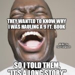 Laughter | I GOT STOPPED BY THE POLICE YESTERDAY; THEY WANTED TO KNOW WHY I WAS HAULING A 9 FT. BOOK; MEMEs by Dan Campbell; SO I TOLD THEM, "IT'S A LONG STORY" | image tagged in laughter | made w/ Imgflip meme maker