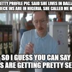 So I Guess You Can Say Things Are Getting Pretty Serious | PRETTY PROFILE PIC. SAID SHE LIVES IN DALLAS. ALL HER CHECK INS ARE IN NIGERIA. SHE CALLED ME HANDSOME. SO I GUESS YOU CAN SAY THINGS ARE GE | image tagged in memes,so i guess you can say things are getting pretty serious | made w/ Imgflip meme maker