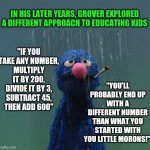 Do muppets have bad days? | IN HIS LATER YEARS, GROVER EXPLORED A DIFFERENT APPROACH TO EDUCATING KIDS; "YOU'LL PROBABLY END UP WITH A DIFFERENT NUMBER THAN WHAT YOU STARTED WITH YOU LITTLE MORONS!"; "IF YOU TAKE ANY NUMBER,
MULTIPLY IT BY 200,
DIVIDE IT BY 3,
SUBTRACT 45,
THEN ADD 600" | image tagged in grover in the rain,bad advice | made w/ Imgflip meme maker