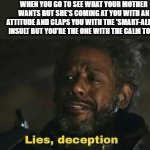 Yeah, I'm the smart aleck alright... | WHEN YOU GO TO SEE WHAT YOUR MOTHER WANTS BUT SHE'S COMING AT YOU WITH AN ATTITUDE AND CLAPS YOU WITH THE 'SMART-ALECK' INSULT BUT YOU'RE THE ONE WITH THE CALM TONE | image tagged in lies deceptions gerrera,mom,mother,attitude | made w/ Imgflip meme maker