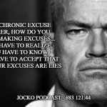 Jocko's Advice | THE CHRONIC EXCUSE
MAKER, HOW DO YOU
STOP MAKING EXCUSES...
YOU HAVE TO REALIZE,
YOU HAVE TO KNOW,
YOU HAVE TO ACCEPT THAT
ALL YOUR EXCUSES ARE LIES; JOCKO PODCAST - #83 121:44 | image tagged in jocko's advice template,jocko willink,getafterit,jockopodcast | made w/ Imgflip meme maker