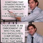 The Office guy pointing to white board | SOMETHING THAT
STRAIGHT PEOPLE
CAN LEARN FROM THE
LGBTQ+ COMMUNITY...
~
IF YOU DON'T LIKE
YOUR NAME, CHANGE IT. YOUR NAME IS AN
EMBODIMENT OF
WHO YOU ARE.
YOU SHOULD FEEL
COMFORTABLE
BEING REFERRED 
TO BY THAT NAME. | image tagged in the office guy pointing to white board | made w/ Imgflip meme maker