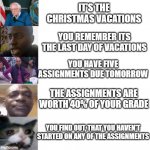 This is a very cheaply made meme which I've made and captioned | IT'S THE CHRISTMAS VACATIONS; YOU REMEMBER ITS THE LAST DAY OF VACATIONS; YOU HAVE FIVE ASSIGNMENTS DUE TOMORROW; THE ASSIGNMENTS ARE WORTH 40% OF YOUR GRADE; YOU FIND OUT, THAT YOU HAVEN'T STARTED ON ANY OF THE ASSIGNMENTS | image tagged in the disappointment franchise | made w/ Imgflip meme maker