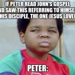 Whatchu Talkin' Bout, Willis? | IF PETER READ JOHN'S GOSPEL AND SAW THIS REFERRING TO HIMSELF.
"THIS DISCIPLE, THE ONE JESUS LOVED." PETER: | image tagged in whatchu talkin' bout willis | made w/ Imgflip meme maker