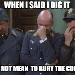 Needs to be said | WHEN I SAID I DIG IT; I DID NOT MEAN  TO BURY THE CORPSE | image tagged in hogan's heroes facepalm,truth | made w/ Imgflip meme maker