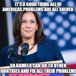 Foreign Affairs | IT'S A GOOD THING ALL OF AMERICAS PROBLEMS ARE ALL SOLVED; SO KAMELA CAN GO TO OTHER COUNTRIES AND FIX ALL THEIR PROBLEMS! | image tagged in kamela harris doing something right,vice president,secure the border,america first,memes,illegal immigration | made w/ Imgflip meme maker
