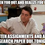Surprised Joey | WHEN YOU OUT AND REALIZE YOU GOT TEN ASSIGNMENTS AND A RESEARCH PAPER DUE TONIGHT | image tagged in surprised joey | made w/ Imgflip meme maker