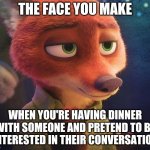 The Fox in the Room | THE FACE YOU MAKE; WHEN YOU'RE HAVING DINNER WITH SOMEONE AND PRETEND TO BE INTERESTED IN THEIR CONVERSATION | image tagged in nick wilde sophisticated,zootopia,nick wilde,the face you make when,funny,memes | made w/ Imgflip meme maker