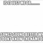 IS IT JUST ME OR........... DO SONGS SOUND BETTER WHEN YOU DONT KNOW THE NAME OF IT | image tagged in jazz music stops | made w/ Imgflip meme maker
