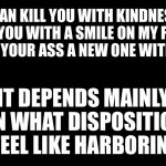 Disposition can affect delivery | I CAN KILL YOU WITH KINDNESS, RIP YOU WITH A SMILE ON MY FACE, OR TEAR YOUR ASS A NEW ONE WITH FANGS. IT DEPENDS MAINLY ON WHAT DISPOSITION I FEEL LIKE HARBORING. | image tagged in black rectangle,memes,quotes,words,feelings,critic | made w/ Imgflip meme maker