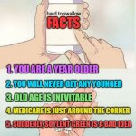 Hard To swallow pills | FACTS; 1. YOU ARE A YEAR OLDER; 2. YOU WILL NEVER GET ANY YOUNGER; 3. OLD AGE IS INEVITABLE; 4. MEDICARE IS JUST AROUND THE CORNER; 5. SUDDENLY, SOYLENT GREEN IS A BAD IDEA; 6. IN SPITE OF 1-5, TRY TO HAVE A HAPPY 50TH BIRTHDAY! | image tagged in hard to swallow pills | made w/ Imgflip meme maker