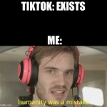 Humanity was a mistake | TIKTOK: EXISTS; ME: | image tagged in humanity was a mistake | made w/ Imgflip meme maker