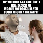 why do i have no gf | ME: YOU LOOK SAD AND LONELY

HER:  EXCUSE ME 

ME: BUT YOU LOOK LIKE YOU 
COULD AFFORD A THERAPIST | image tagged in meme man flert | made w/ Imgflip meme maker