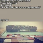 Turn your ship | Self help guru: you know what 
you gotta do when life gets you down? 

You gotta, turn, your ship, around!
You gotta turn your ship around!!
Say it with me! "I gotta turn my ship around!!!"; My ship: | image tagged in evergreen boat in suez canal | made w/ Imgflip meme maker