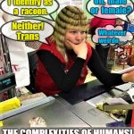 I identify as a racoon | I  identify  as 
a  racoon. Oh,  male 
or  female? Neither!
Trans; Whatever
weirdo . . . THE COMPLEXITIES OF HUMANS! | image tagged in funny memes,stupid people,annoying people,racoon,trans,what the hell is wrong with you people | made w/ Imgflip meme maker
