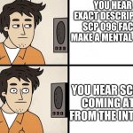 SCP Advert | YOU HEAR AN EXACT DESCRIPTION OF SCP 096 FACE AND MAKE A MENTAL PICTURE; YOU HEAR SCREAMS COMING AT YOU FROM THE INTERCOM | image tagged in scp advert | made w/ Imgflip meme maker