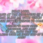 Prayer | DEAR LORD,
AS I STAND AT THE BEGINNING OF A NEW DAY, BLESS ME WITH VISION TO SEE BETTER THINGS TO COME, WISDOM TO MAKE GOOD DECISIONS, AND M | image tagged in butterfly | made w/ Imgflip meme maker