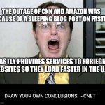 yikes | THE OUTAGE OF CNN AND AMAZON WAS BECAUSE OF A SLEEPING BLOG POST ON FASTLY. FASTLY PROVIDES SERVICES TO FORIEGN WEBSITES SO THEY LOAD FASTER IN THE U.S. DRAW YOUR OWN CONCLUSIONS.  - CNET | image tagged in power outage | made w/ Imgflip meme maker