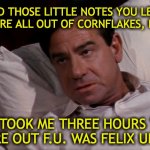 WHAT THE FU | I CAN'T STAND THOSE LITTLE NOTES YOU LEAVE FOR ME:
"WE'RE ALL OUT OF CORNFLAKES, F.U."; IT TOOK ME THREE HOURS TO FIGURE OUT F.U. WAS FELIX UNGER! | image tagged in oscar madison f u | made w/ Imgflip meme maker