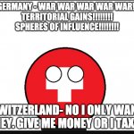 Neutral Switzerland wants money | NAZI GERMANY - WAR WAR WAR WAR WAR!!!!!!!!!
TERRITORIAL GAINS!!!!!!!!
SPHERES OF INFLUENCE!!!!!!!! SWITZERLAND- NO I ONLY WANT MONEY. GIVE ME MONEY OR I TAX YOU | image tagged in countryball switzerland,countryballs,switzerland,war,neutrality | made w/ Imgflip meme maker