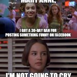 Cokie Talks to Mary Anne | MARY ANNE, I GOT A 30-DAY BAN FOR POSTING SOMETHING FUNNY ON FACEBOOK; I'M NOT GOING TO CRY | image tagged in cokie talks to mary anne,memes,facebook jail,ban,facebook | made w/ Imgflip meme maker