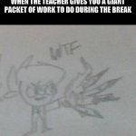 why did I make another meme with my dumb Murdoc sketch | WHEN THE TEACHER GIVES YOU A GIANT PACKET OF WORK TO DO DURING THE BREAK | image tagged in wtf murdoc sketch,school,teacher | made w/ Imgflip meme maker