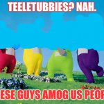 hmm.... | TEELETUBBIES? NAH. THESE GUYS AMOG US PEOPLE | image tagged in teletubbies | made w/ Imgflip meme maker