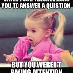 School | WHEN YOUR TEACHER ASKS YOU TO ANSWER A QUESTION BUT YOU WEREN'T PAYING ATTENTION | image tagged in i dont know girl | made w/ Imgflip meme maker