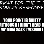Black background  | FORMAT FOR THE TLDR 
CROWD'S RESPONSES:; YOUR POINT IS SHITTY
ALTHOUGH I DIDN'T READ IT
MY MOM SAYS I'M SMART | image tagged in black background,read | made w/ Imgflip meme maker