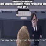 Honestly this law feels kinda dumb... | EMPLOYEE: SO WE CAN'T JUST FEED THE STARVING HOMELESS PEOPLE THE FOOD WE DON'T SELL?!

THEIR BOSS: | image tagged in the law requires i answer no | made w/ Imgflip meme maker