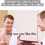 Me at Parties | GOES TO CHILL PARTY AND DECIDES TO TELL EVERYONE ABOUT A DOCUMENTARY I WATCHED ABOUT FORCED LOBOTOMIES AND ITS AFTERMATH | image tagged in why are you like this | made w/ Imgflip meme maker