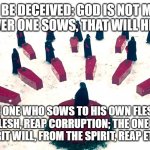 S4E10 | DO NOT BE DECEIVED: GOD IS NOT MOCKED, FOR WHATEVER ONE SOWS, THAT WILL HE ALSO REAP. FOR THE ONE WHO SOWS TO HIS OWN FLESH WILL, FROM THE FLESH, REAP CORRUPTION; THE ONE WHO SOWS TO THE SPIRIT WILL, FROM THE SPIRIT, REAP ETERNAL LIFE. | image tagged in handmaid's tale | made w/ Imgflip meme maker