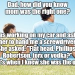 Dad Knew Mom Was the One | Dad, how did you know
mom was the right one? I was working on my car and asked
her to hand me a screwdriver.

She asked: "Flat head, Phillips, 
Robertson, torx or vodka?"

That's when I knew she was the one... | image tagged in dad and son,the right one,marriage,not funny | made w/ Imgflip meme maker