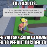 Peeeeeeeee | THE RESULTS:; WHEN YOU ARE ABOUT TO WIN BUT YOU NEED TO PEE BUT DECIDED TO HOLD IT. | image tagged in help i need to pee | made w/ Imgflip meme maker