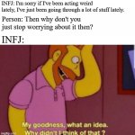 Be understanding with your INFJ friends. | INFJ: I'm sorry if I've been acting weird lately, I've just been going through a lot of stuff lately. Person: Then why don't you just stop worrying about it then? INFJ: | image tagged in my god why didn't i think of that,infj,mbti,memes,myers briggs type indicator | made w/ Imgflip meme maker