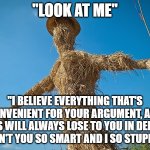 Strawman | "LOOK AT ME"; "I BELIEVE EVERYTHING THAT'S CONVENIENT FOR YOUR ARGUMENT, AND THUS WILL ALWAYS LOSE TO YOU IN DEBATE. AREN'T YOU SO SMART AND I SO STUPID?" | image tagged in strawman | made w/ Imgflip meme maker