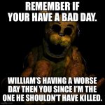 Golden freddy | REMEMBER IF YOUR HAVE A BAD DAY. WILLIAM’S HAVING A WORSE DAY THEN YOU SINCE I’M THE ONE HE SHOULDN’T HAVE KILLED. | image tagged in golden freddy | made w/ Imgflip meme maker